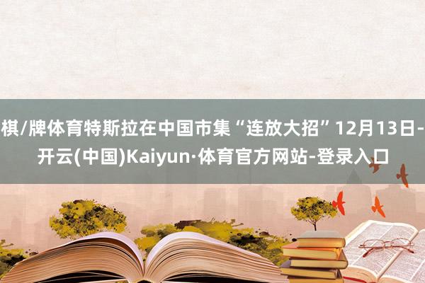 棋/牌体育特斯拉在中国市集“连放大招”12月13日-开云(中国)Kaiyun·体育官方网站-登录入口