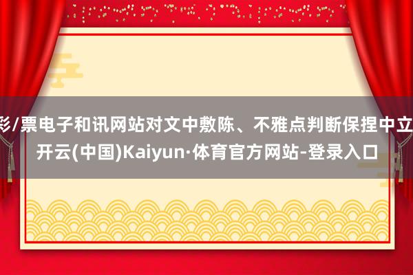 彩/票电子和讯网站对文中敷陈、不雅点判断保捏中立-开云(中国)Kaiyun·体育官方网站-登录入口