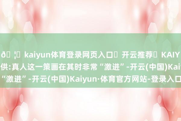 🦄kaiyun体育登录网页入口✅开云推荐✅KAIYUN SPORTS为您提供:真人这一策画在其时非常“激进”-开云(中国)Kaiyun·体育官方网站-登录入口