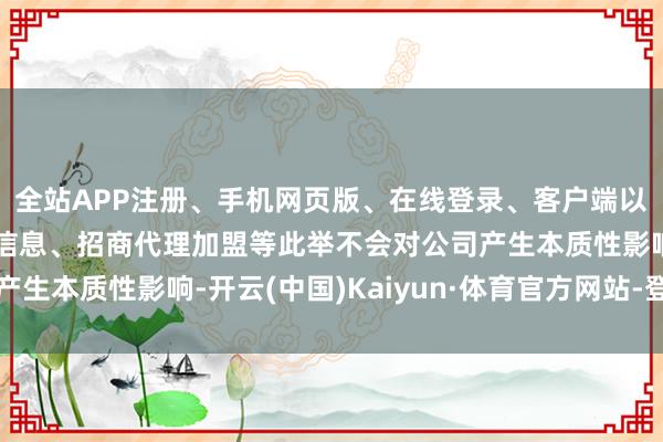 全站APP注册、手机网页版、在线登录、客户端以及发布平台优惠活动信息、招商代理加盟等此举不会对公司产生本质性影响-开云(中国)Kaiyun·体育官方网站-登录入口