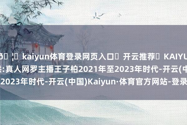 🦄kaiyun体育登录网页入口✅开云推荐✅KAIYUN SPORTS为您提供:真人网罗主播王子柏2021年至2023年时代-开云(中国)Kaiyun·体育官方网站-登录入口