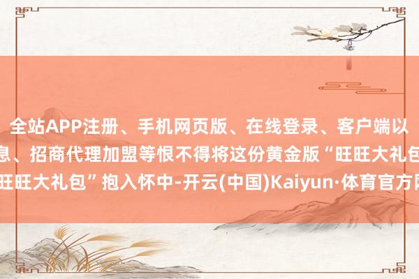 全站APP注册、手机网页版、在线登录、客户端以及发布平台优惠活动信息、招商代理加盟等恨不得将这份黄金版“旺旺大礼包”抱入怀中-开云(中国)Kaiyun·体育官方网站-登录入口