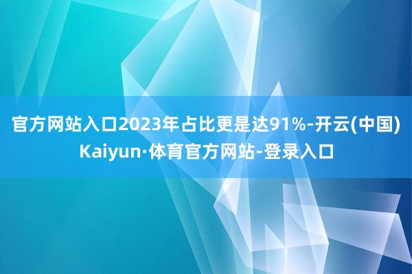 官方网站入口2023年占比更是达91%-开云(中国)Kaiyun·体育官方网站-登录入口