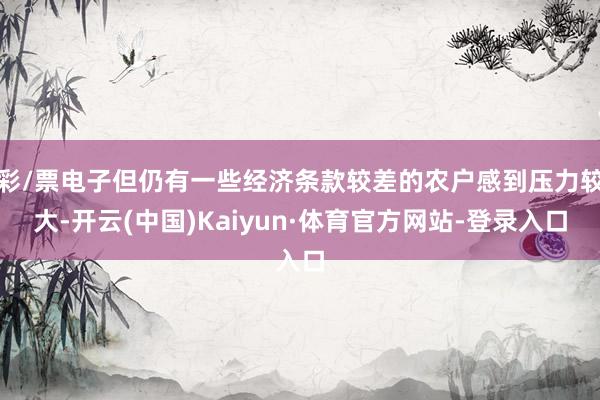 彩/票电子但仍有一些经济条款较差的农户感到压力较大-开云(中国)Kaiyun·体育官方网站-登录入口