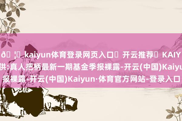 🦄kaiyun体育登录网页入口✅开云推荐✅KAIYUN SPORTS为您提供:真人把柄最新一期基金季报裸露-开云(中国)Kaiyun·体育官方网站-登录入口