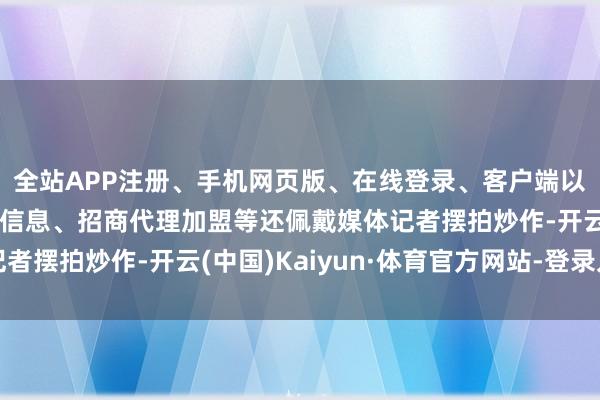全站APP注册、手机网页版、在线登录、客户端以及发布平台优惠活动信息、招商代理加盟等还佩戴媒体记者摆拍炒作-开云(中国)Kaiyun·体育官方网站-登录入口