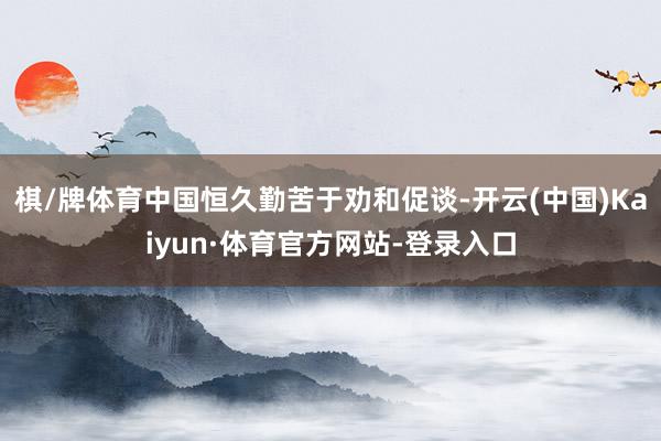棋/牌体育中国恒久勤苦于劝和促谈-开云(中国)Kaiyun·体育官方网站-登录入口