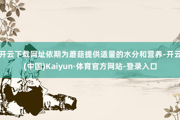 开云下载网址依期为蘑菇提供适量的水分和营养-开云(中国)Kaiyun·体育官方网站-登录入口