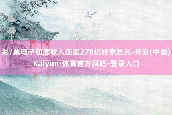 彩/票电子初度收入逆差278亿好意思元-开云(中国)Kaiyun·体育官方网站-登录入口