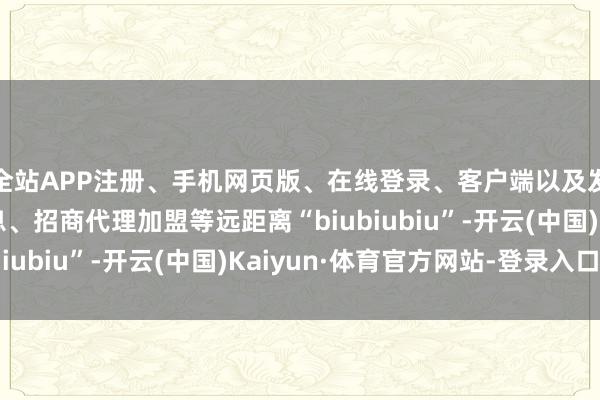全站APP注册、手机网页版、在线登录、客户端以及发布平台优惠活动信息、招商代理加盟等远距离“biubiubiu”-开云(中国)Kaiyun·体育官方网站-登录入口