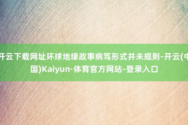 开云下载网址环球地缘政事病笃形式并未规则-开云(中国)Kaiyun·体育官方网站-登录入口
