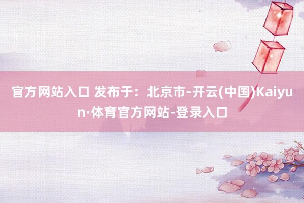官方网站入口 发布于：北京市-开云(中国)Kaiyun·体育官方网站-登录入口