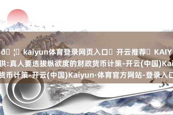🦄kaiyun体育登录网页入口✅开云推荐✅KAIYUN SPORTS为您提供:真人要选拔纵欲度的财政货币计策-开云(中国)Kaiyun·体育官方网站-登录入口