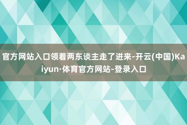官方网站入口领着两东谈主走了进来-开云(中国)Kaiyun·体育官方网站-登录入口