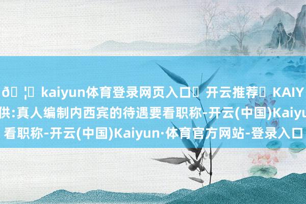 🦄kaiyun体育登录网页入口✅开云推荐✅KAIYUN SPORTS为您提供:真人编制内西宾的待遇要看职称-开云(中国)Kaiyun·体育官方网站-登录入口