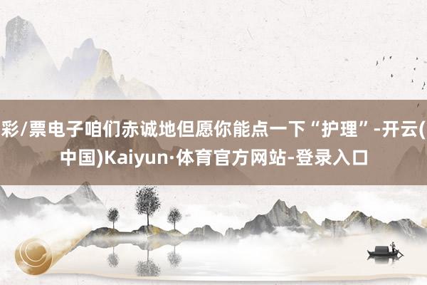 彩/票电子咱们赤诚地但愿你能点一下“护理”-开云(中国)Kaiyun·体育官方网站-登录入口