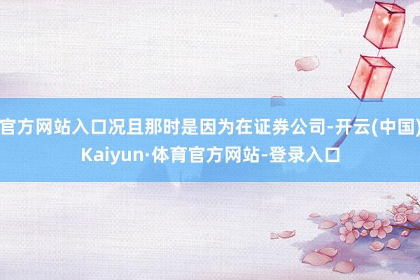 官方网站入口况且那时是因为在证券公司-开云(中国)Kaiyun·体育官方网站-登录入口