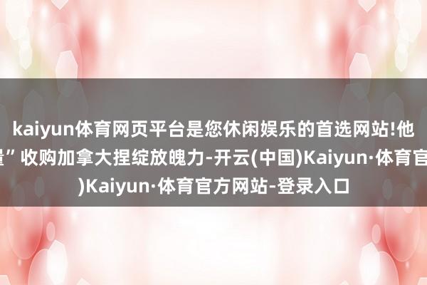 kaiyun体育网页平台是您休闲娱乐的首选网站!他对使用“经济力量”收购加拿大捏绽放魄力-开云(中国)Kaiyun·体育官方网站-登录入口