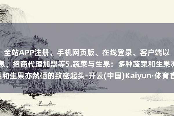 全站APP注册、手机网页版、在线登录、客户端以及发布平台优惠活动信息、招商代理加盟等5.蔬菜与生果：多种蔬菜和生果亦然硒的致密起头-开云(中国)Kaiyun·体育官方网站-登录入口