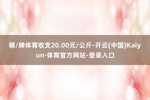 棋/牌体育收支20.00元/公斤-开云(中国)Kaiyun·体育官方网站-登录入口