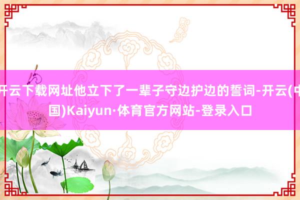 开云下载网址他立下了一辈子守边护边的誓词-开云(中国)Kaiyun·体育官方网站-登录入口