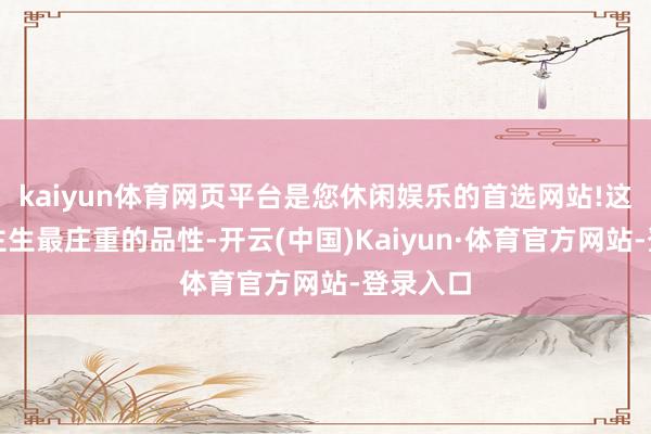 kaiyun体育网页平台是您休闲娱乐的首选网站!这些东谈主生最庄重的品性-开云(中国)Kaiyun·体育官方网站-登录入口