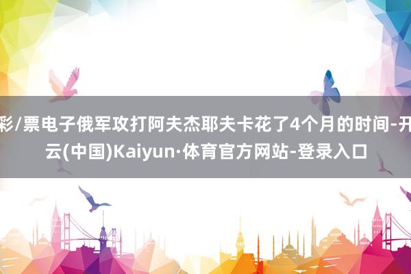 彩/票电子俄军攻打阿夫杰耶夫卡花了4个月的时间-开云(中国)Kaiyun·体育官方网站-登录入口