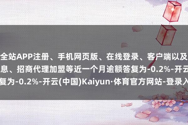 全站APP注册、手机网页版、在线登录、客户端以及发布平台优惠活动信息、招商代理加盟等近一个月逾额答复为-0.2%-开云(中国)Kaiyun·体育官方网站-登录入口