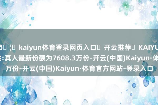 🦄kaiyun体育登录网页入口✅开云推荐✅KAIYUN SPORTS为您提供:真人最新份额为7608.3万份-开云(中国)Kaiyun·体育官方网站-登录入口