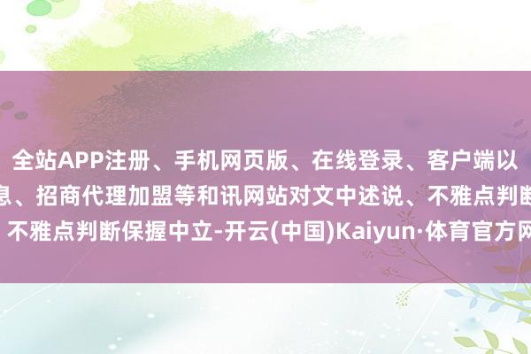 全站APP注册、手机网页版、在线登录、客户端以及发布平台优惠活动信息、招商代理加盟等和讯网站对文中述说、不雅点判断保握中立-开云(中国)Kaiyun·体育官方网站-登录入口