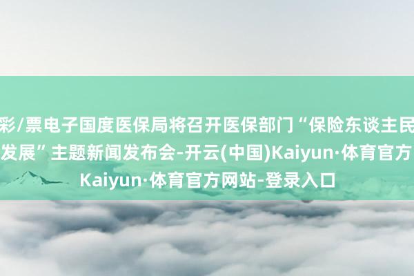 彩/票电子国度医保局将召开医保部门“保险东谈主民健康 赋能经济发展”主题新闻发布会-开云(中国)Kaiyun·体育官方网站-登录入口