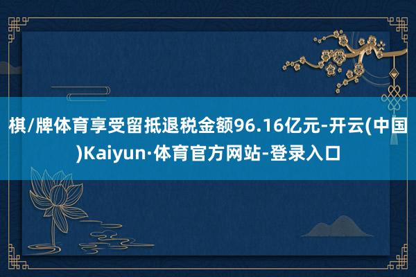 棋/牌体育享受留抵退税金额96.16亿元-开云(中国)Kaiyun·体育官方网站-登录入口