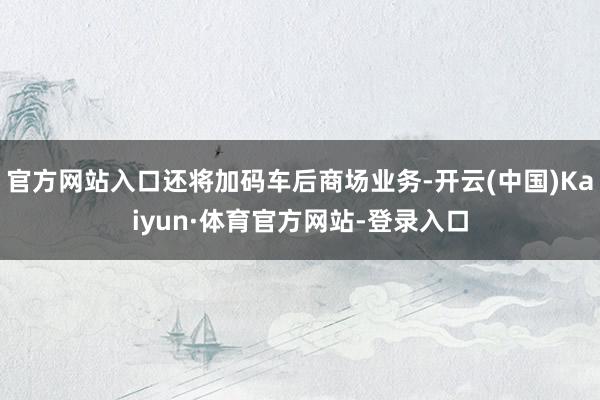 官方网站入口还将加码车后商场业务-开云(中国)Kaiyun·体育官方网站-登录入口