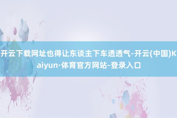开云下载网址也得让东谈主下车透透气-开云(中国)Kaiyun·体育官方网站-登录入口