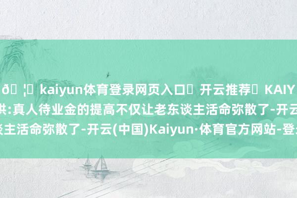 🦄kaiyun体育登录网页入口✅开云推荐✅KAIYUN SPORTS为您提供:真人待业金的提高不仅让老东谈主活命弥散了-开云(中国)Kaiyun·体育官方网站-登录入口
