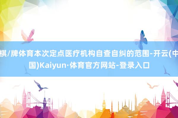 棋/牌体育本次定点医疗机构自查自纠的范围-开云(中国)Kaiyun·体育官方网站-登录入口