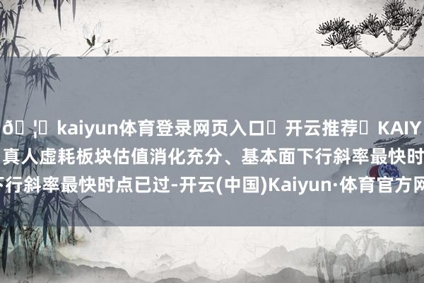 🦄kaiyun体育登录网页入口✅开云推荐✅KAIYUN SPORTS为您提供:真人虚耗板块估值消化充分、基本面下行斜率最快时点已过-开云(中国)Kaiyun·体育官方网站-登录入口
