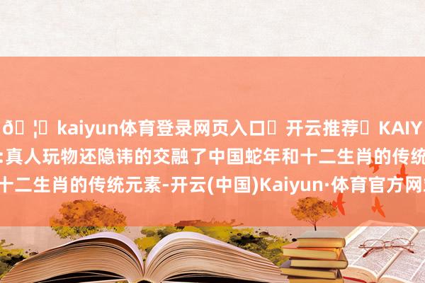 🦄kaiyun体育登录网页入口✅开云推荐✅KAIYUN SPORTS为您提供:真人玩物还隐讳的交融了中国蛇年和十二生肖的传统元素-开云(中国)Kaiyun·体育官方网站-登录入口