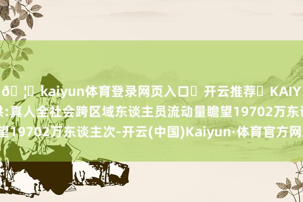 🦄kaiyun体育登录网页入口✅开云推荐✅KAIYUN SPORTS为您提供:真人全社会跨区域东谈主员流动量瞻望19702万东谈主次-开云(中国)Kaiyun·体育官方网站-登录入口