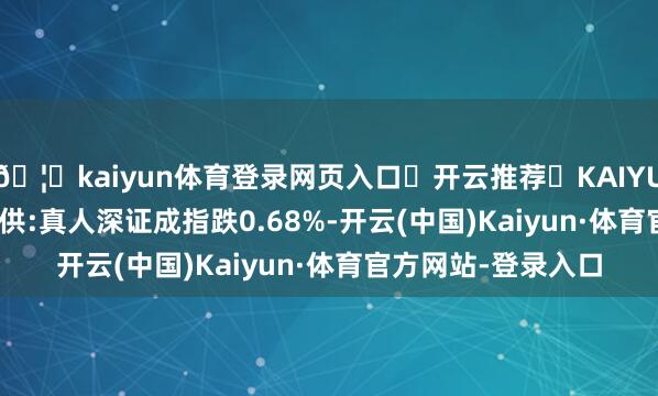 🦄kaiyun体育登录网页入口✅开云推荐✅KAIYUN SPORTS为您提供:真人深证成指跌0.68%-开云(中国)Kaiyun·体育官方网站-登录入口