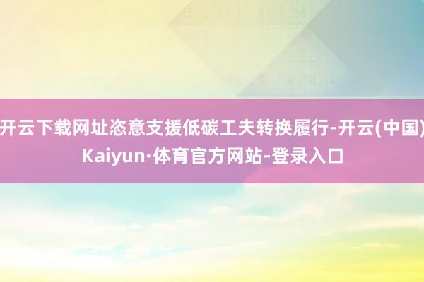 开云下载网址恣意支援低碳工夫转换履行-开云(中国)Kaiyun·体育官方网站-登录入口