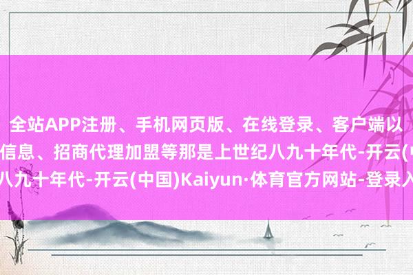 全站APP注册、手机网页版、在线登录、客户端以及发布平台优惠活动信息、招商代理加盟等那是上世纪八九十年代-开云(中国)Kaiyun·体育官方网站-登录入口