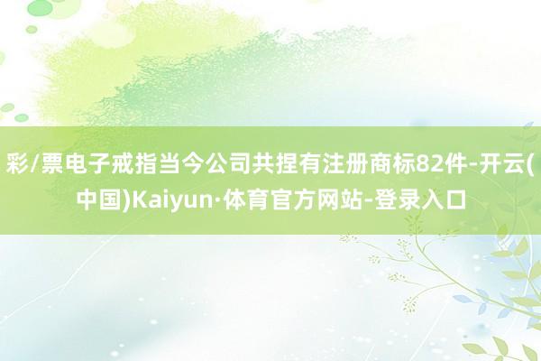 彩/票电子戒指当今公司共捏有注册商标82件-开云(中国)Kaiyun·体育官方网站-登录入口