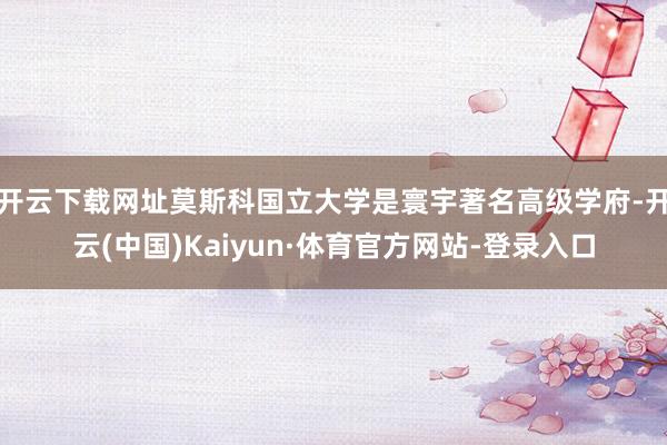 开云下载网址莫斯科国立大学是寰宇著名高级学府-开云(中国)Kaiyun·体育官方网站-登录入口