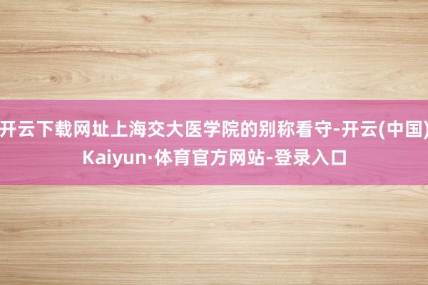 开云下载网址上海交大医学院的别称看守-开云(中国)Kaiyun·体育官方网站-登录入口