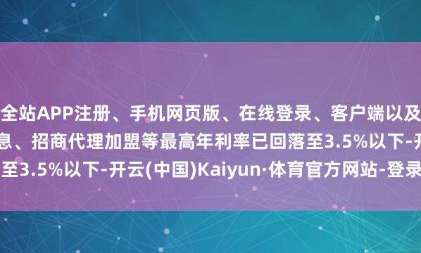 全站APP注册、手机网页版、在线登录、客户端以及发布平台优惠活动信息、招商代理加盟等最高年利率已回落至3.5%以下-开云(中国)Kaiyun·体育官方网站-登录入口