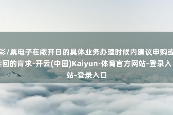 彩/票电子在敞开日的具体业务办理时候内建议申购或赎回的肯求-开云(中国)Kaiyun·体育官方网站-登录入口