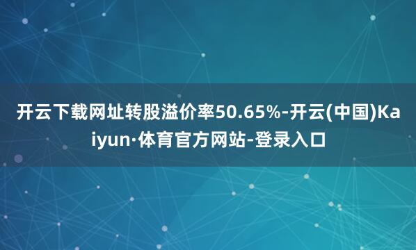 开云下载网址转股溢价率50.65%-开云(中国)Kaiyun·体育官方网站-登录入口