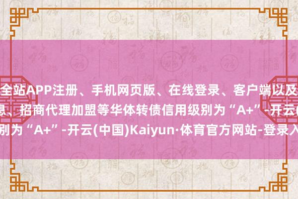 全站APP注册、手机网页版、在线登录、客户端以及发布平台优惠活动信息、招商代理加盟等华体转债信用级别为“A+”-开云(中国)Kaiyun·体育官方网站-登录入口