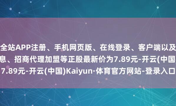 全站APP注册、手机网页版、在线登录、客户端以及发布平台优惠活动信息、招商代理加盟等正股最新价为7.89元-开云(中国)Kaiyun·体育官方网站-登录入口
